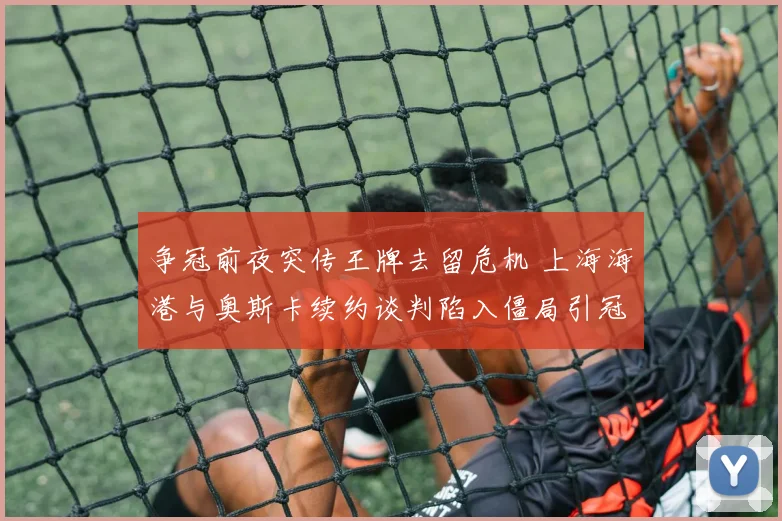 争冠前夜突传王牌去留危机 上海海港与奥斯卡续约谈判陷入僵局引冠军之路悬念