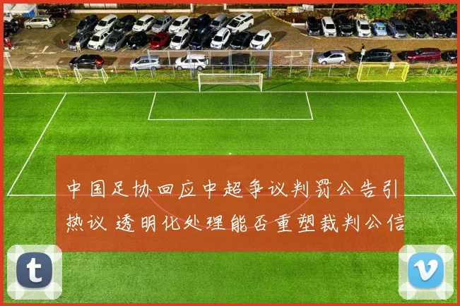 中国足协回应中超争议判罚公告引热议 透明化处理能否重塑裁判公信力