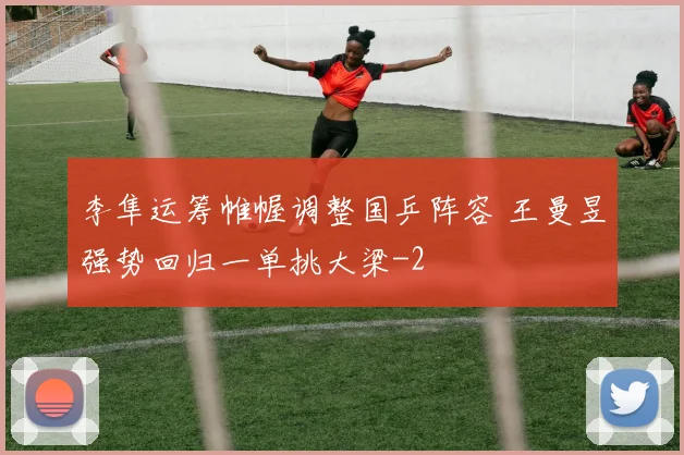 李隼运筹帷幄调整国乒阵容 王曼昱强势回归一单挑大梁