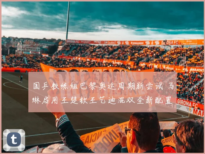国乒教练组巴黎奥运周期新尝试 马琳启用王楚钦王艺迪混双全新配置