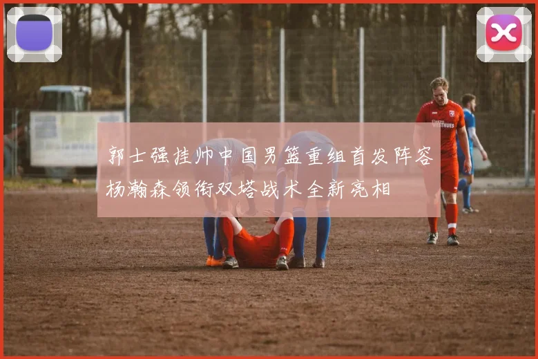 郭士强挂帅中国男篮重组首发阵容杨瀚森领衔双塔战术全新亮相