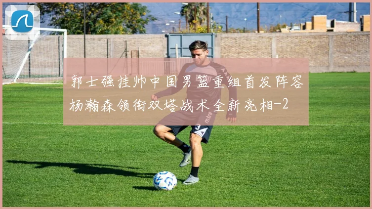 郭士强挂帅中国男篮重组首发阵容杨瀚森领衔双塔战术全新亮相