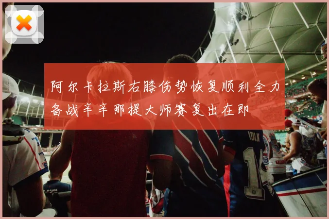 阿尔卡拉斯右膝伤势恢复顺利全力备战辛辛那提大师赛复出在即
