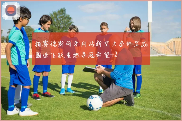 梅赛德斯匈牙利站新空力套件显威圈速飞跃重燃争冠希望