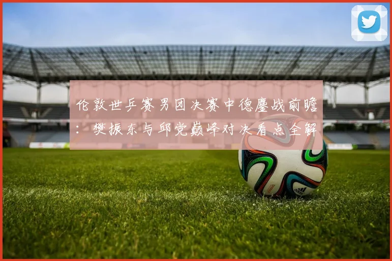 伦敦世乒赛男团决赛中德鏖战前瞻：樊振东与邱党巅峰对决看点全解
