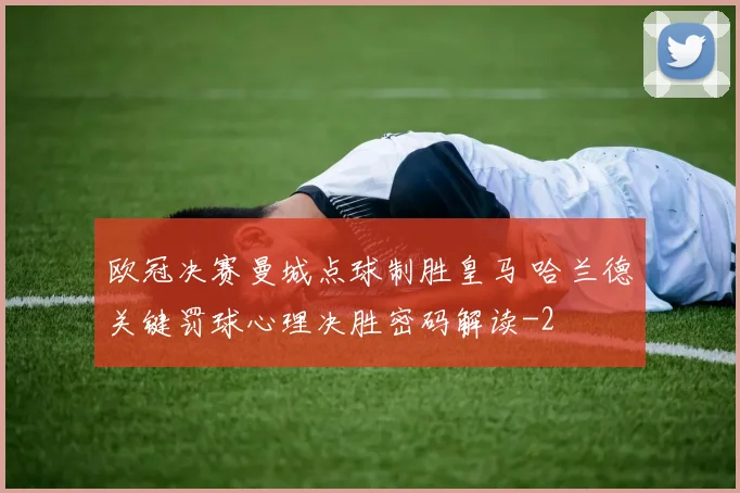 欧冠决赛曼城点球制胜皇马 哈兰德关键罚球心理决胜密码解读