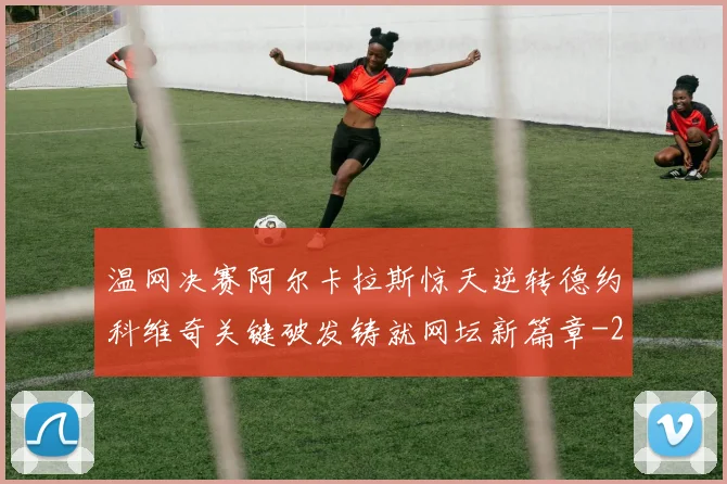温网决赛阿尔卡拉斯惊天逆转德约科维奇关键破发铸就网坛新篇章