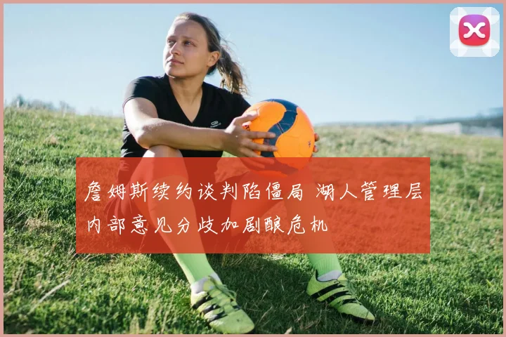 詹姆斯续约谈判陷僵局 湖人管理层内部意见分歧加剧酿危机