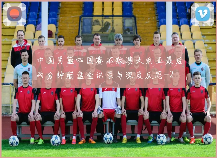 中国男篮四国赛不敌澳大利亚最后两分钟崩盘全记录与深度反思