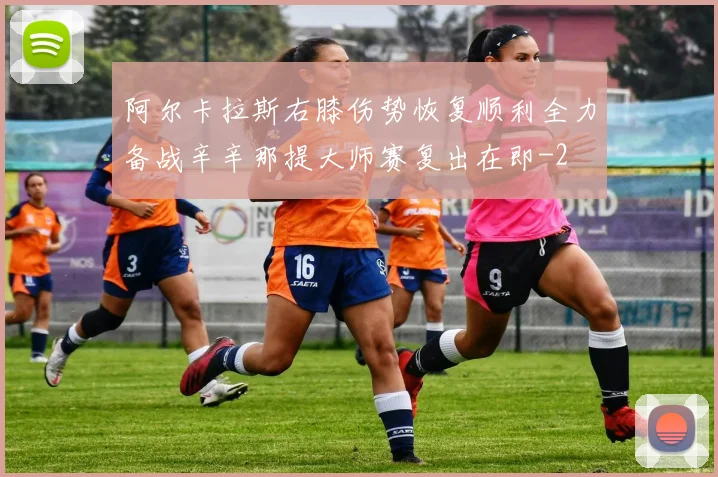阿尔卡拉斯右膝伤势恢复顺利全力备战辛辛那提大师赛复出在即
