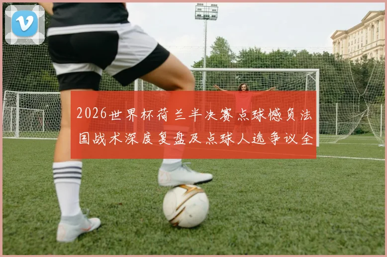 2026世界杯荷兰半决赛点球憾负法国战术深度复盘及点球人选争议全解析