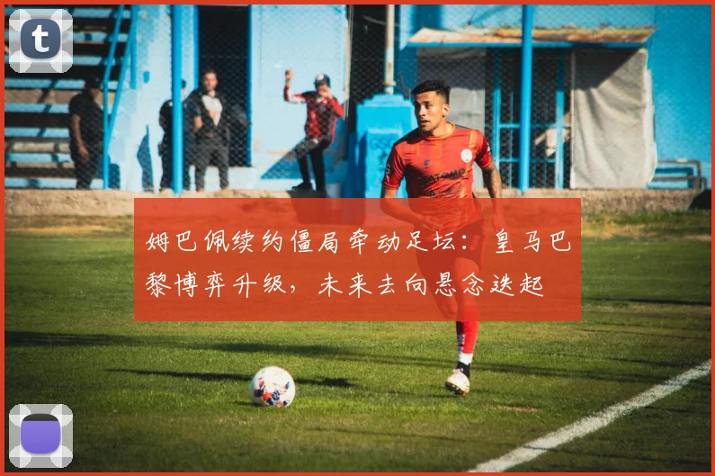 姆巴佩续约僵局牵动足坛：皇马巴黎博弈升级，未来去向悬念迭起