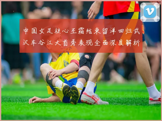 中国女足核心王霜结束留洋回归武汉车谷江大首秀表现全面深度解析