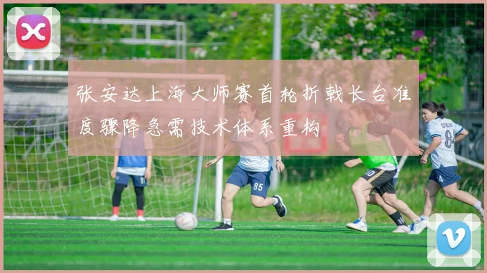 张安达上海大师赛首轮折戟长台准度骤降急需技术体系重构