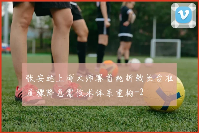 张安达上海大师赛首轮折戟长台准度骤降急需技术体系重构