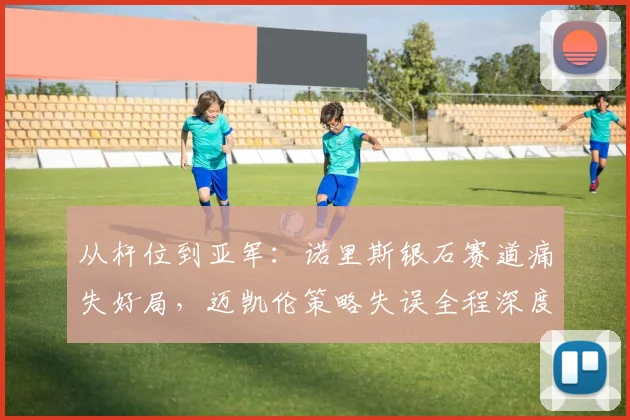 从杆位到亚军：诺里斯银石赛道痛失好局，迈凯伦策略失误全程深度复盘