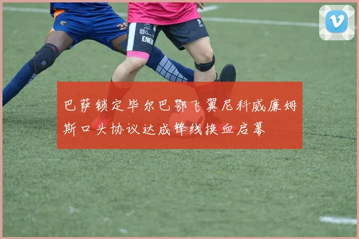巴萨锁定毕尔巴鄂飞翼尼科威廉姆斯口头协议达成锋线换血启幕