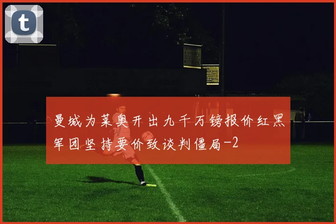 曼城为莱奥开出九千万镑报价红黑军团坚持要价致谈判僵局