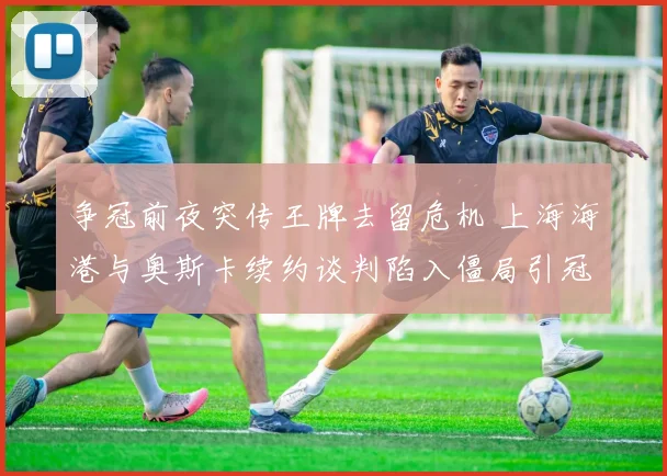 争冠前夜突传王牌去留危机 上海海港与奥斯卡续约谈判陷入僵局引冠军之路悬念