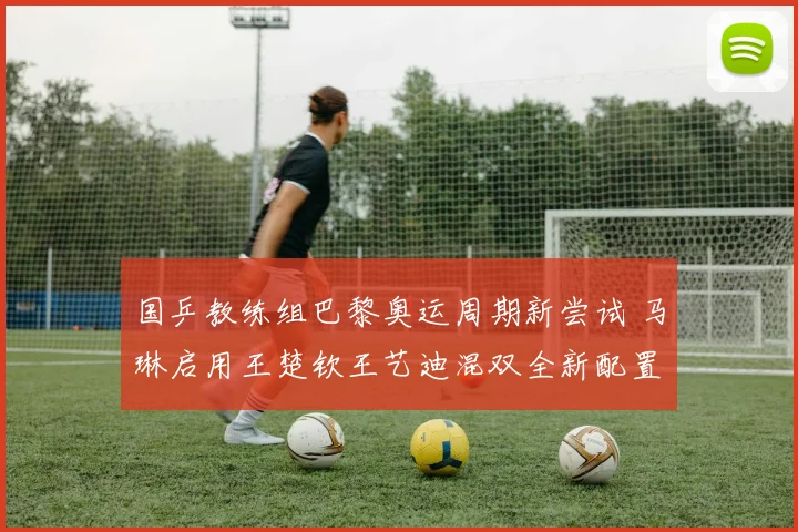 国乒教练组巴黎奥运周期新尝试 马琳启用王楚钦王艺迪混双全新配置